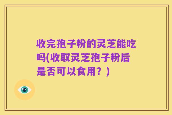 收完孢子粉的灵芝能吃吗(收取灵芝孢子粉后是否可以食用?)