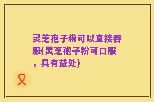灵芝孢子粉可以直接吞服(灵芝孢子粉可口服,具有益处)