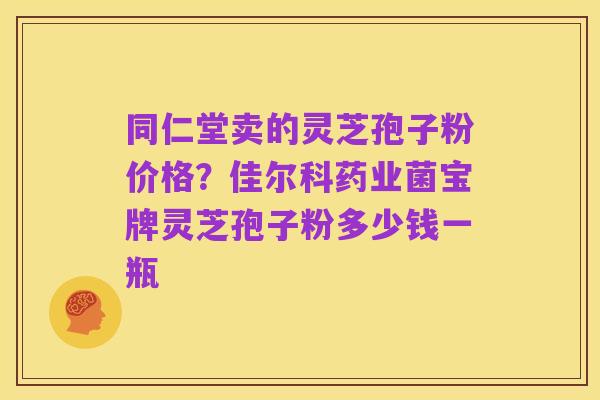 同仁堂卖的灵芝孢子粉价格?佳尔科药业菌宝牌灵芝孢子粉多少钱一瓶