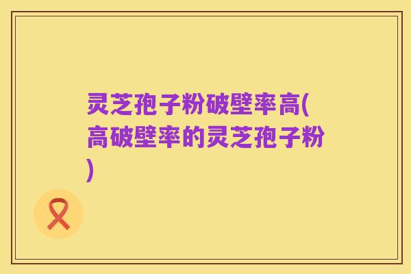 灵芝孢子粉破壁率高(高破壁率的灵芝孢子粉)