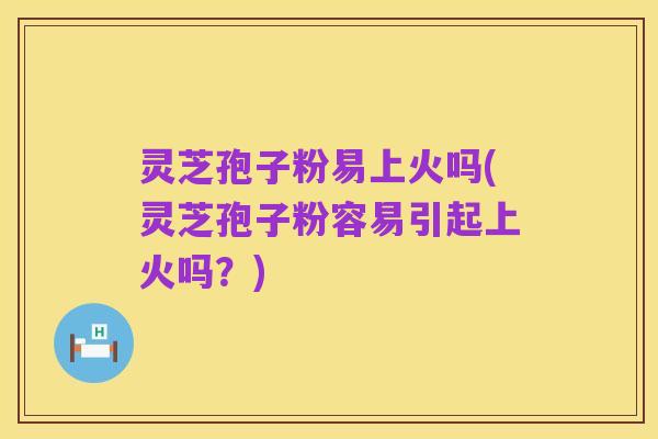 灵芝孢子粉易上火吗(灵芝孢子粉容易引起上火吗?)
