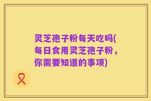 灵芝孢子粉每天吃吗(每日食用灵芝孢子粉,你需要知道的事项)