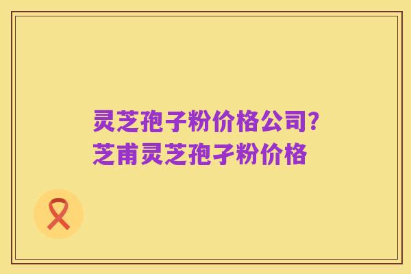 灵芝孢子粉价格公司?芝甫灵芝孢孑粉价格