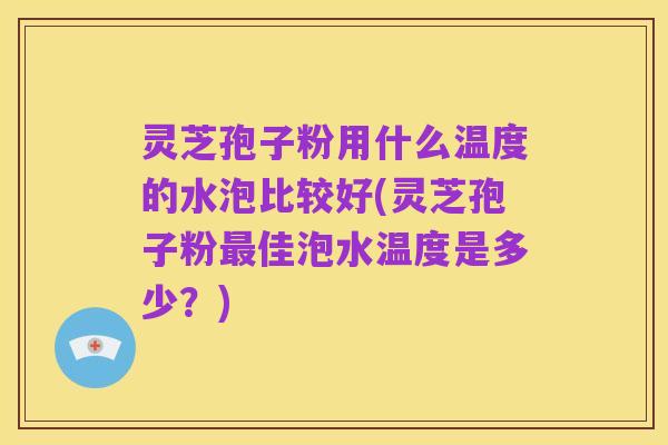 灵芝孢子粉用什么温度的水泡比较好(灵芝孢子粉最佳泡水温度是多少?)