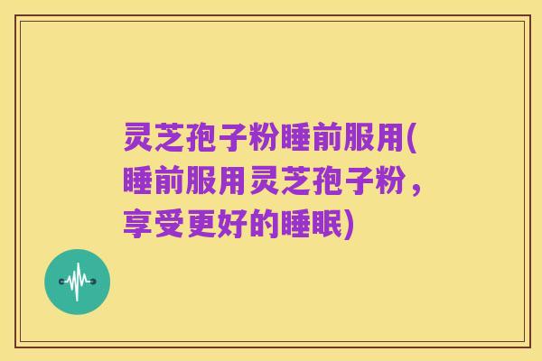 灵芝孢子粉睡前服用(睡前服用灵芝孢子粉，享受更好的睡眠)