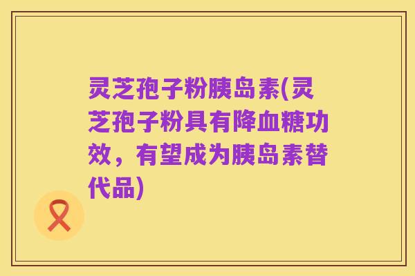 灵芝孢子粉胰岛素(灵芝孢子粉具有降血糖功效,有望成为胰岛素替代品)