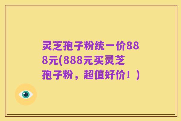 灵芝孢子粉统一价888元(888元买灵芝孢子粉,超值好价!)