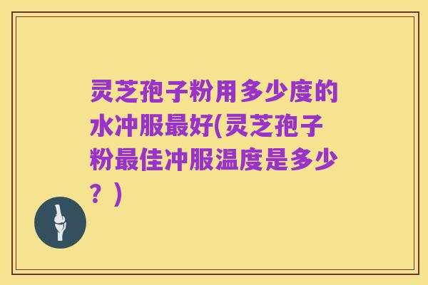 灵芝孢子粉用多少度的水冲服最好(灵芝孢子粉最佳冲服温度是多少?)
