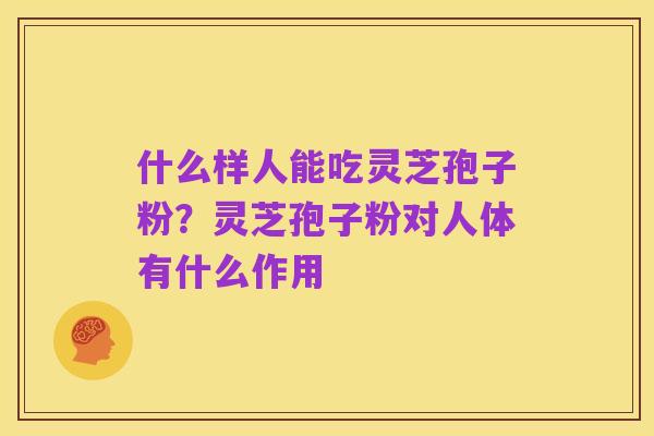 什么样人能吃灵芝孢子粉?灵芝孢子粉对人体有什么作用