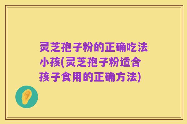 灵芝孢子粉的正确吃法小孩(灵芝孢子粉适合孩子食用的正确方法)