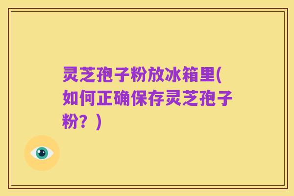 灵芝孢子粉放冰箱里(如何正确保存灵芝孢子粉？)