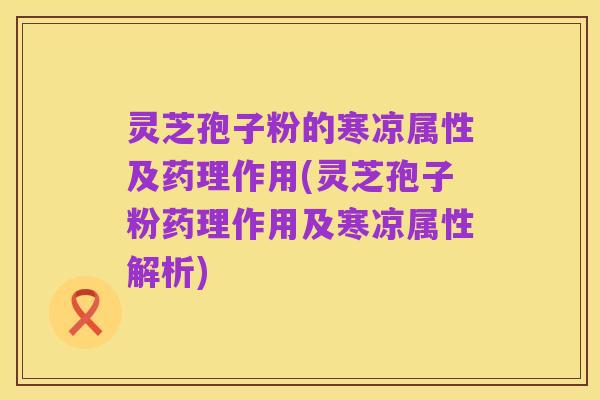 灵芝孢子粉的寒凉属性及药理作用(灵芝孢子粉药理作用及寒凉属性解析)