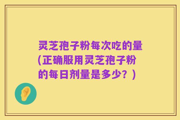 灵芝孢子粉每次吃的量(正确服用灵芝孢子粉的每日剂量是多少？)