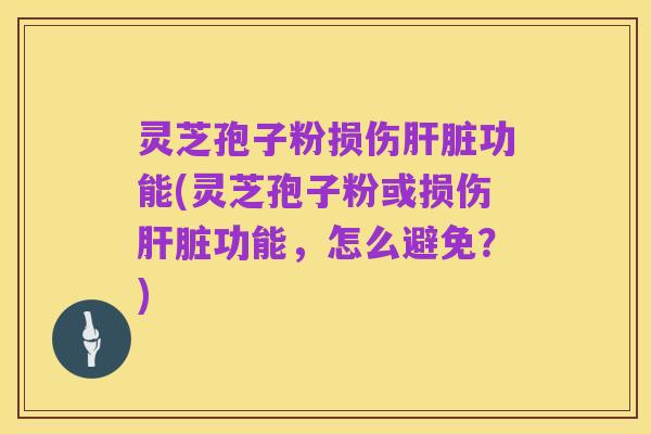 灵芝孢子粉损伤肝脏功能(灵芝孢子粉或损伤肝脏功能,怎么避免?)
