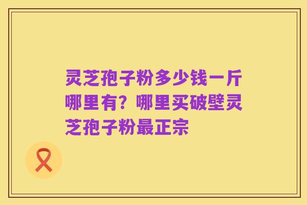 灵芝孢子粉多少钱一斤哪里有?哪里买破壁灵芝孢子粉最正宗
