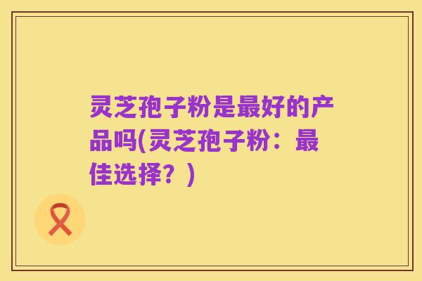 灵芝孢子粉是最好的产品吗(灵芝孢子粉：最佳选择？)