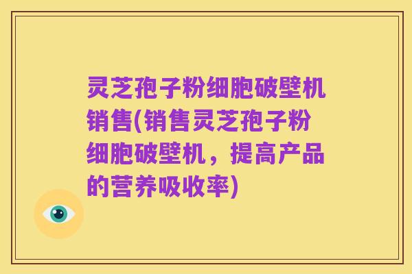 灵芝孢子粉细胞破壁机销售(销售灵芝孢子粉细胞破壁机，提高产品的营养吸收率)
