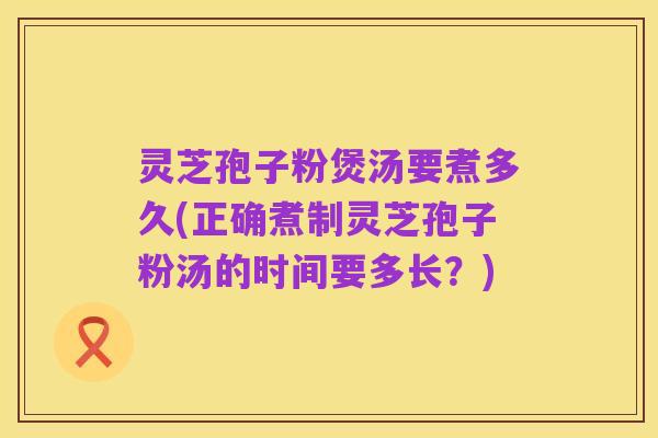灵芝孢子粉煲汤要煮多久(正确煮制灵芝孢子粉汤的时间要多长？)