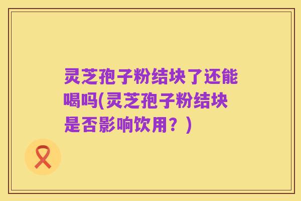 灵芝孢子粉结块了还能喝吗(灵芝孢子粉结块是否影响饮用？)