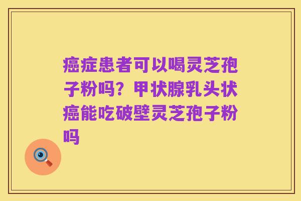癌症患者可以喝灵芝孢子粉吗?甲状腺乳头状癌能吃破壁灵芝孢子粉吗