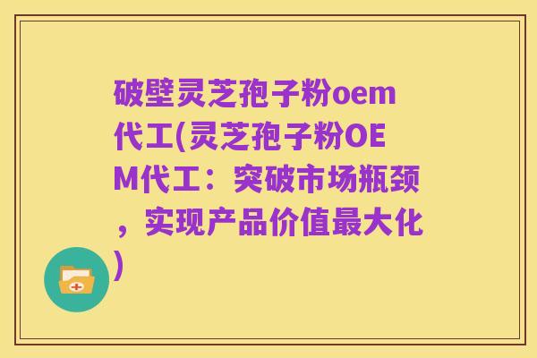 破壁灵芝孢子粉oem代工(灵芝孢子粉OEM代工：突破市场瓶颈，实现产品价值最大化)