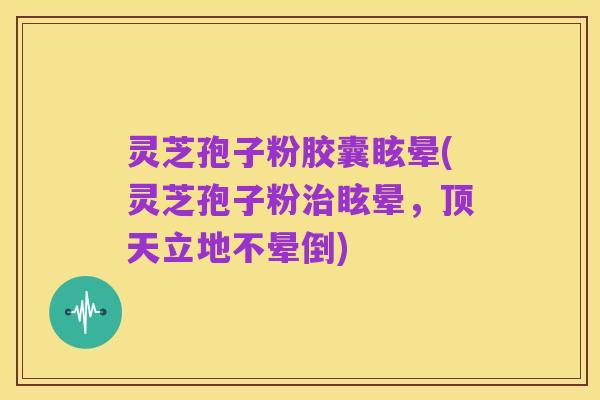 灵芝孢子粉胶囊眩晕(灵芝孢子粉治眩晕,顶天立地不晕倒)