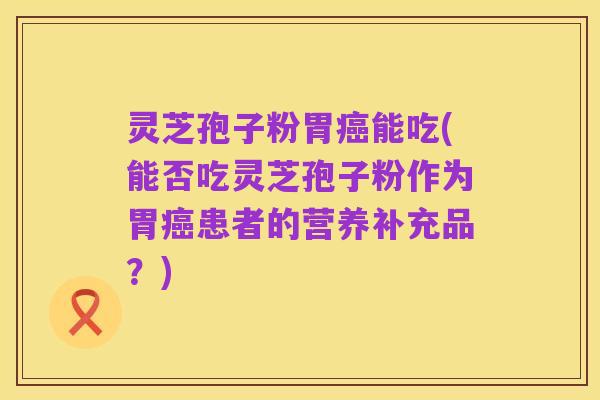 灵芝孢子粉胃癌能吃(能否吃灵芝孢子粉作为胃癌患者的营养补充品？)