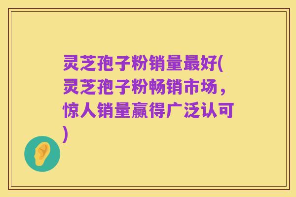 灵芝孢子粉销量最好(灵芝孢子粉畅销市场,惊人销量赢得广泛认可)