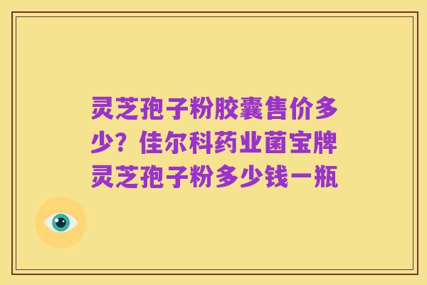 灵芝孢子粉胶囊售价多少?佳尔科药业菌宝牌灵芝孢子粉多少钱一瓶
