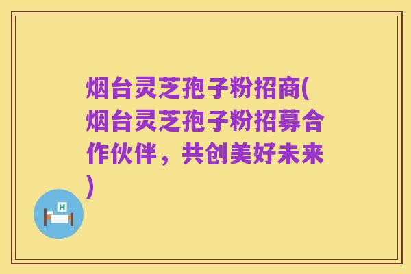 烟台灵芝孢子粉招商(烟台灵芝孢子粉招募合作伙伴,共创美好未来)