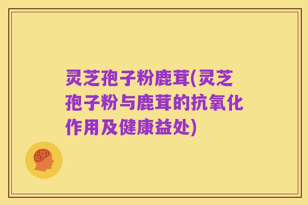 灵芝孢子粉鹿茸(灵芝孢子粉与鹿茸的抗氧化作用及健康益处)