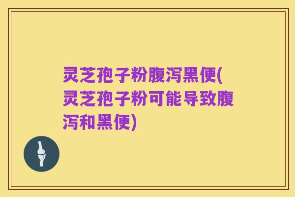 灵芝孢子粉腹泻黑便(灵芝孢子粉可能导致腹泻和黑便)