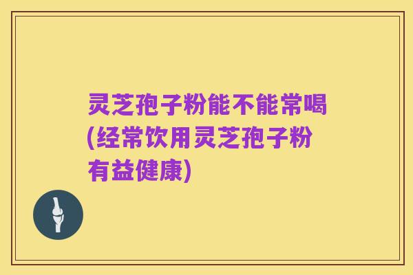 灵芝孢子粉能不能常喝(经常饮用灵芝孢子粉有益健康)