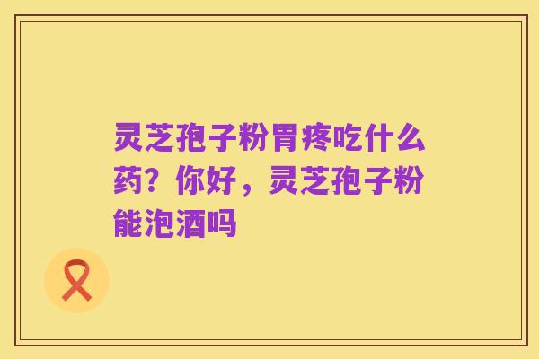 灵芝孢子粉胃疼吃什么药?你好,灵芝孢子粉能泡酒吗