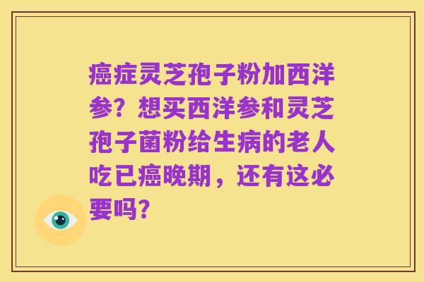 癌症灵芝孢子粉加西洋参？想买西洋参和灵芝孢子菌粉给生病的老人吃已癌晚期，还有这必要吗？
