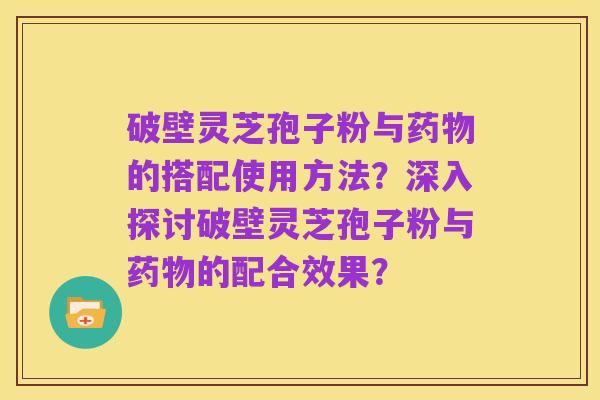 破壁灵芝孢子粉与药物的搭配使用方法?深入探讨破壁灵芝孢子粉与药物的配合效果?