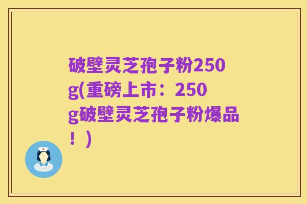 破壁灵芝孢子粉250g(重磅上市:250g破壁灵芝孢子粉爆品!)