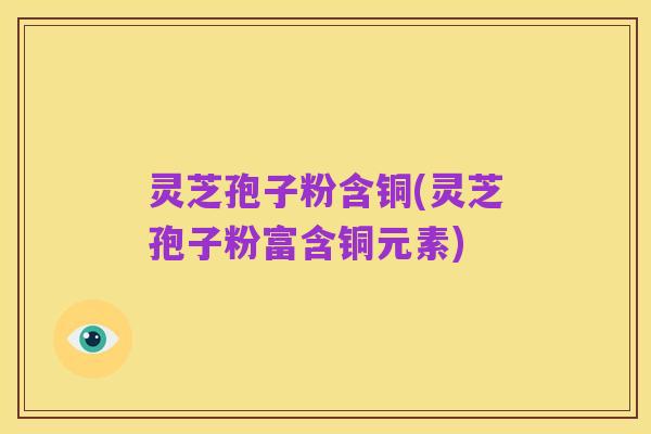 灵芝孢子粉含铜(灵芝孢子粉富含铜元素)