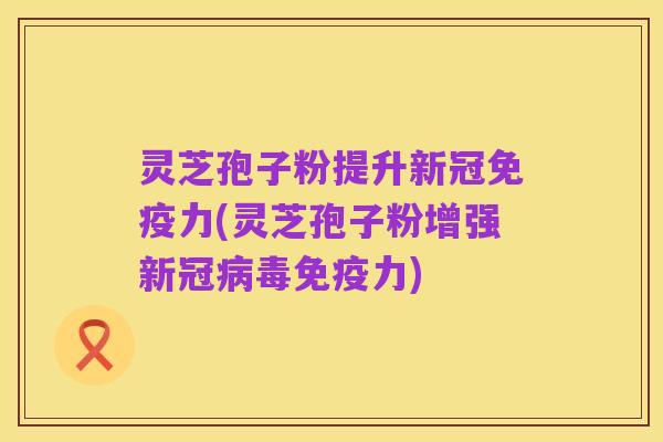 灵芝孢子粉提升新冠免疫力(灵芝孢子粉增强新冠病毒免疫力)