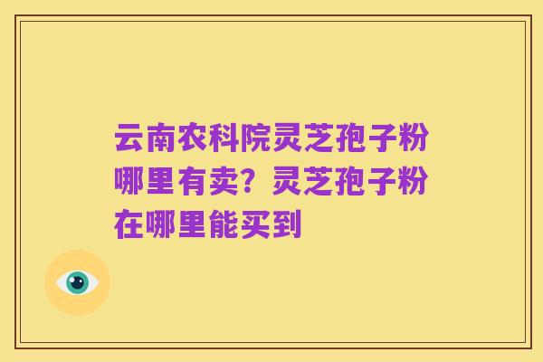云南农科院灵芝孢子粉哪里有卖?灵芝孢子粉在哪里能买到