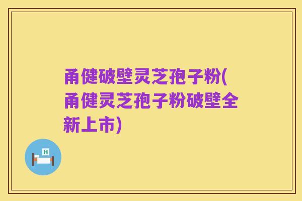 甬健破壁灵芝孢子粉(甬健灵芝孢子粉破壁全新上市)