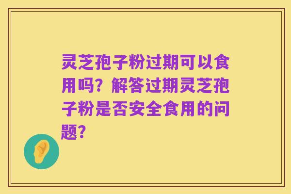 灵芝孢子粉过期可以食用吗?解答过期灵芝孢子粉是否安全食用的问题?