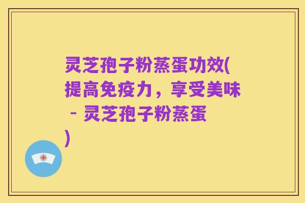 灵芝孢子粉蒸蛋功效(提高免疫力,享受美味 - 灵芝孢子粉蒸蛋)