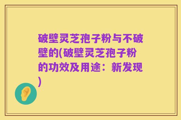 破壁灵芝孢子粉与不破壁的(破壁灵芝孢子粉的功效及用途:新发现)