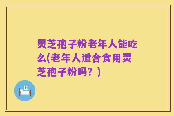 灵芝孢子粉老年人能吃么(老年人适合食用灵芝孢子粉吗?)