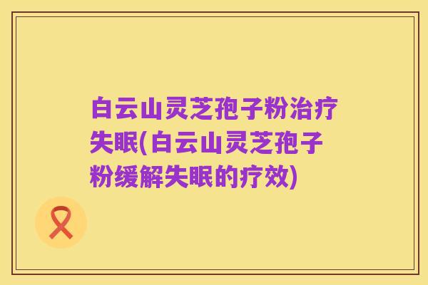 白云山灵芝孢子粉治疗失眠(白云山灵芝孢子粉缓解失眠的疗效)