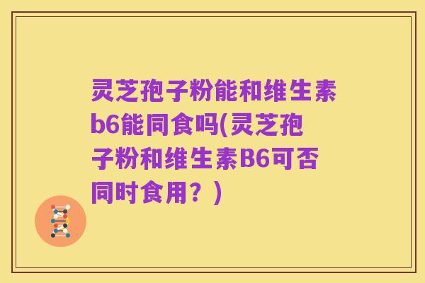 灵芝孢子粉能和维生素b6能同食吗(灵芝孢子粉和维生素B6可否同时食用?)