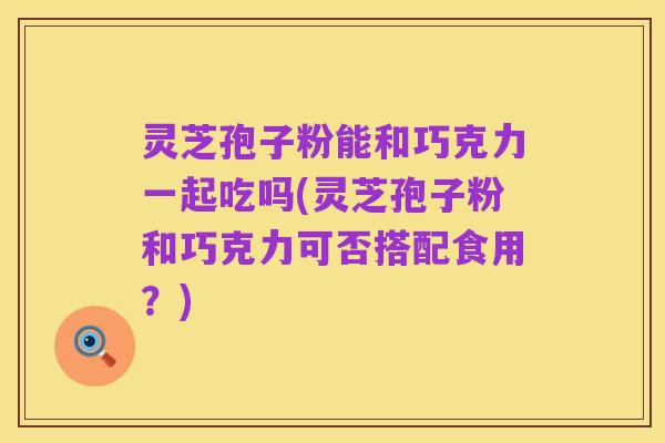 灵芝孢子粉能和巧克力一起吃吗(灵芝孢子粉和巧克力可否搭配食用？)