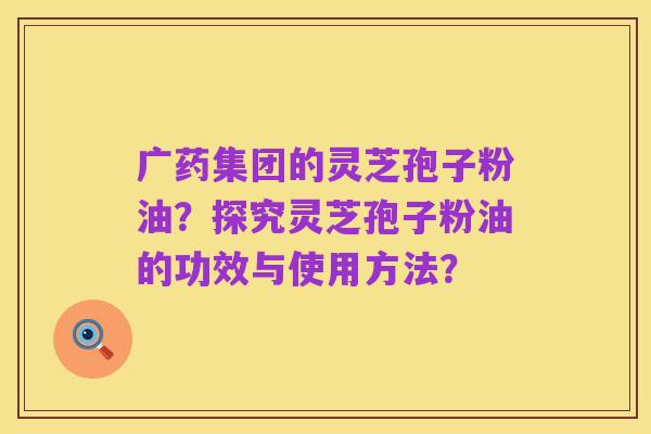 广药集团的灵芝孢子粉油?探究灵芝孢子粉油的功效与使用方法?