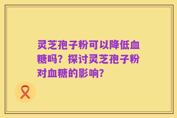 灵芝孢子粉可以降低血糖吗?探讨灵芝孢子粉对血糖的影响?